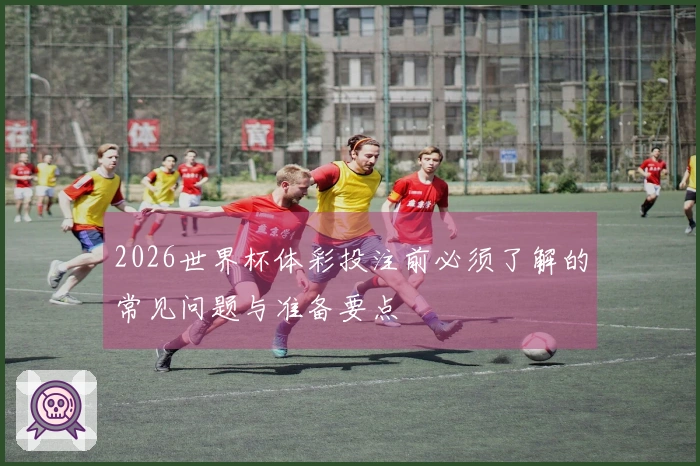2026世界杯体彩投注前必须了解的常见问题与准备要点